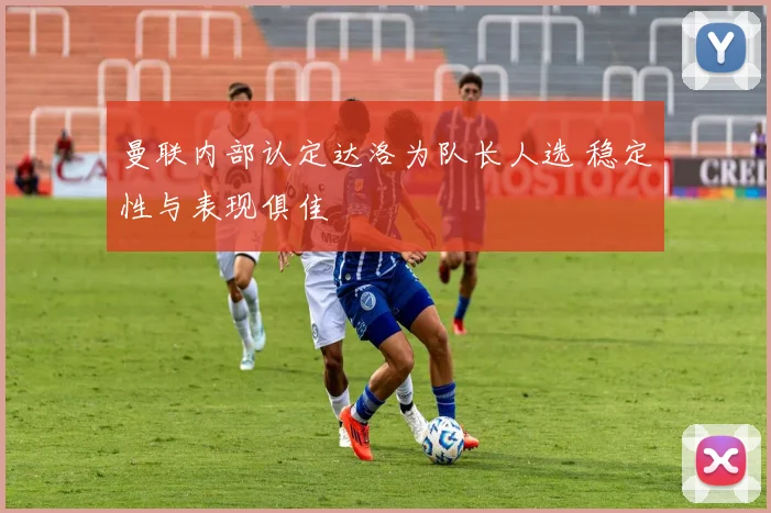 曼联内部认定达洛为队长人选 稳定性与表现俱佳