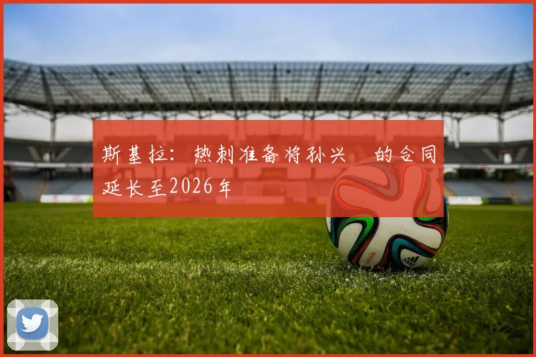 斯基拉：热刺准备将孙兴慜的合同延长至2026年