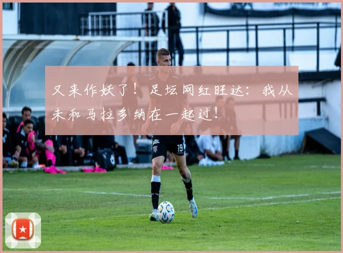 又来作妖了！足坛网红旺达：我从未和马拉多纳在一起过！