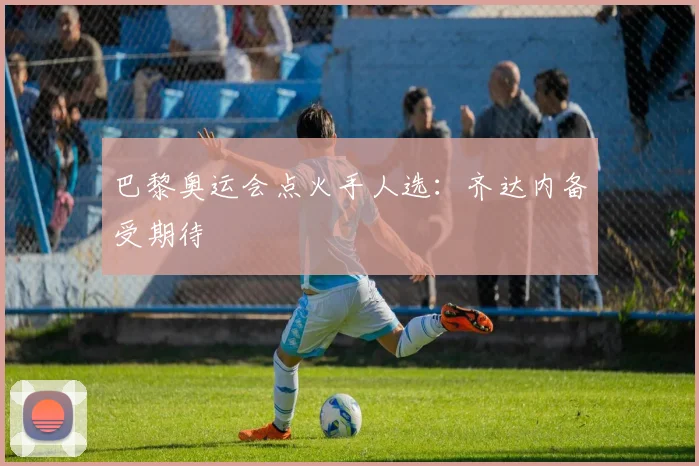 巴黎奥运会点火手人选：齐达内备受期待