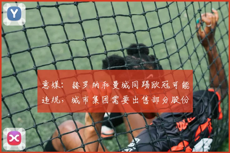 意媒：赫罗纳和曼城同踢欧冠可能违规，城市集团需要出售部分股份
