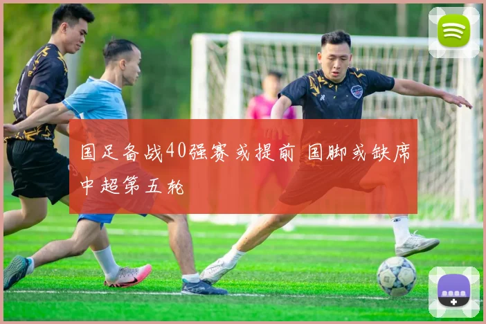 国足备战40强赛或提前 国脚或缺席中超第五轮