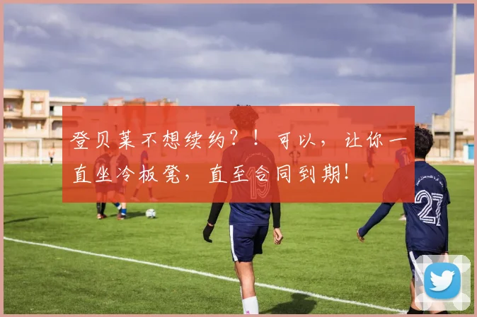 登贝莱不想续约？！可以，让你一直坐冷板凳，直至合同到期！