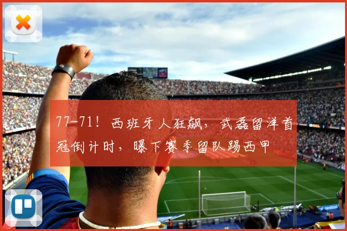 77-71！西班牙人狂飙，武磊留洋首冠倒计时，曝下赛季留队踢西甲