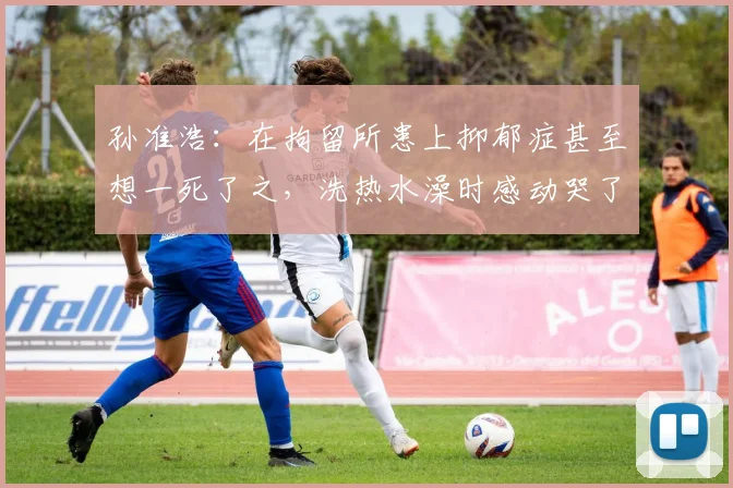 孙准浩：在拘留所患上抑郁症甚至想一死了之，洗热水澡时感动哭了