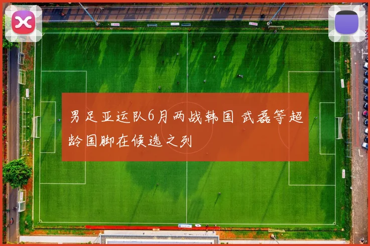 男足亚运队6月两战韩国 武磊等超龄国脚在候选之列