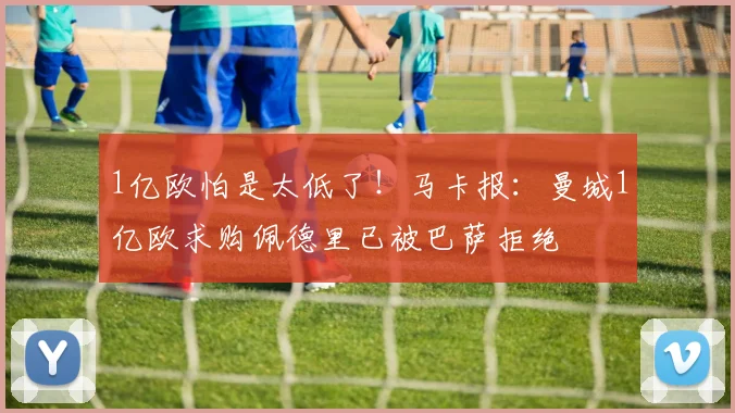 1亿欧怕是太低了！马卡报：曼城1亿欧求购佩德里已被巴萨拒绝