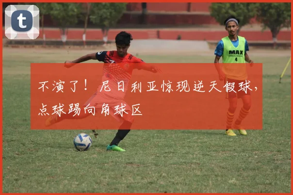 不演了！尼日利亚惊现逆天假球，点球踢向角球区