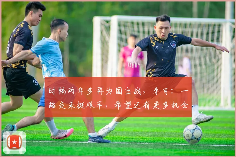 时隔两年多再为国出战，李可：一路走来挺艰辛，希望还有更多机会