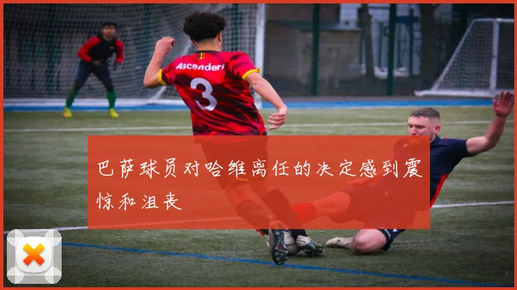 巴萨球员对哈维离任的决定感到震惊和沮丧