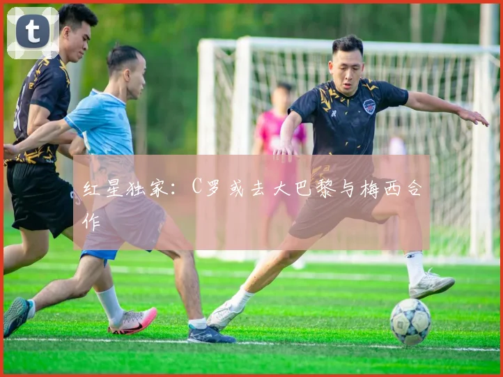 红星独家：C罗或去大巴黎与梅西合作