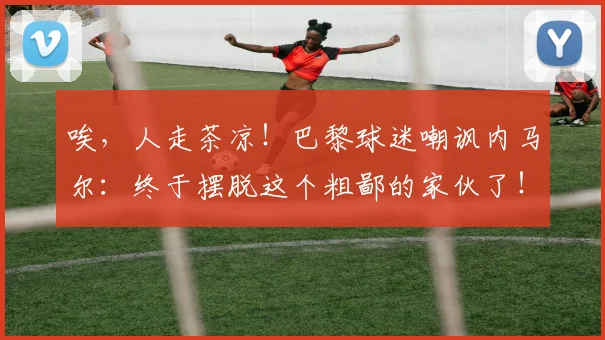 唉，人走茶凉！巴黎球迷嘲讽内马尔：终于摆脱这个粗鄙的家伙了！