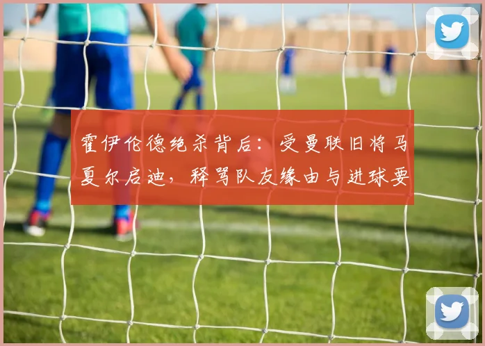 霍伊伦德绝杀背后：受曼联旧将马夏尔启迪，释骂队友缘由与进球要诀