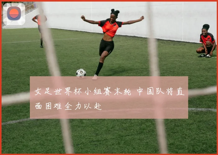 女足世界杯小组赛末轮 中国队将直面困难全力以赴