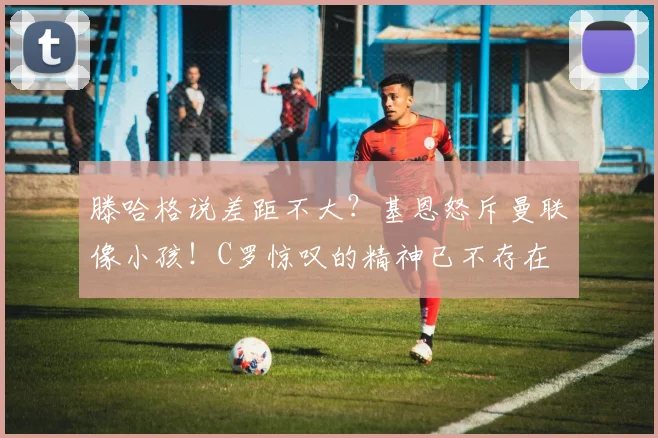 滕哈格说差距不大？基恩怒斥曼联像小孩！C罗惊叹的精神已不存在