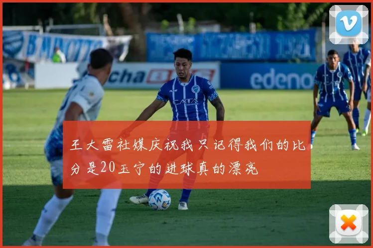 王大雷社媒庆祝我只记得我们的比分是20玉宁的进球真的漂亮