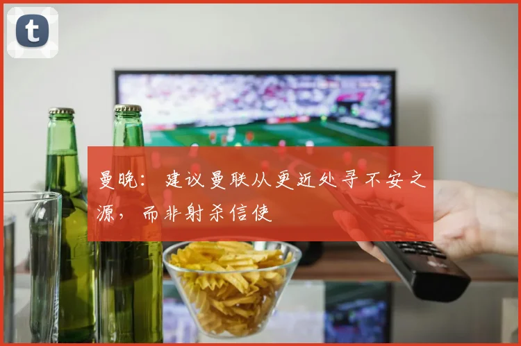 曼晚：建议曼联从更近处寻不安之源，而非射杀信使