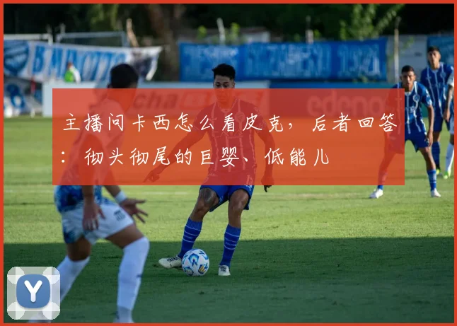 主播问卡西怎么看皮克，后者回答：彻头彻尾的巨婴、低能儿