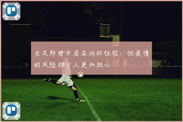 女足即将开启亚洲杯征程，但疫情的风险却令人更加担心