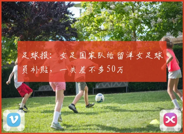 足球报：女足国家队给留洋女足球员补贴，一共差不多50万