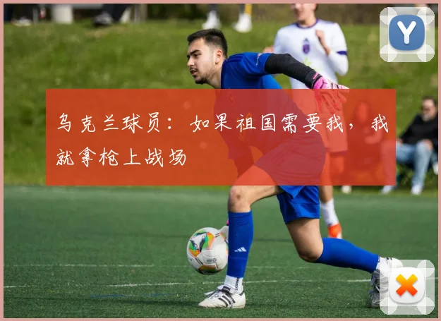 乌克兰球员：如果祖国需要我，我就拿枪上战场