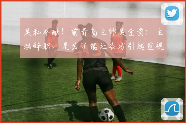 吴私奉献！前青岛主帅吴金贵：主动辞职，是为了能让各方引起重视