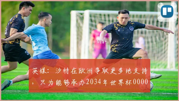 英媒：沙特在欧洲争取更多地支持，只为能够承办2034年世界杯0000644