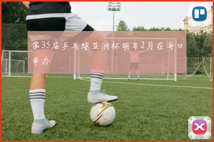 第35届乒乓球亚洲杯明年2月在海口举办