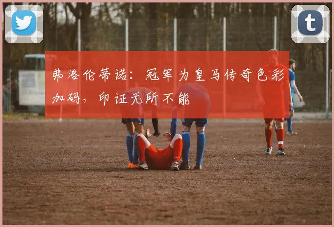 弗洛伦蒂诺：冠军为皇马传奇色彩加码，印证无所不能