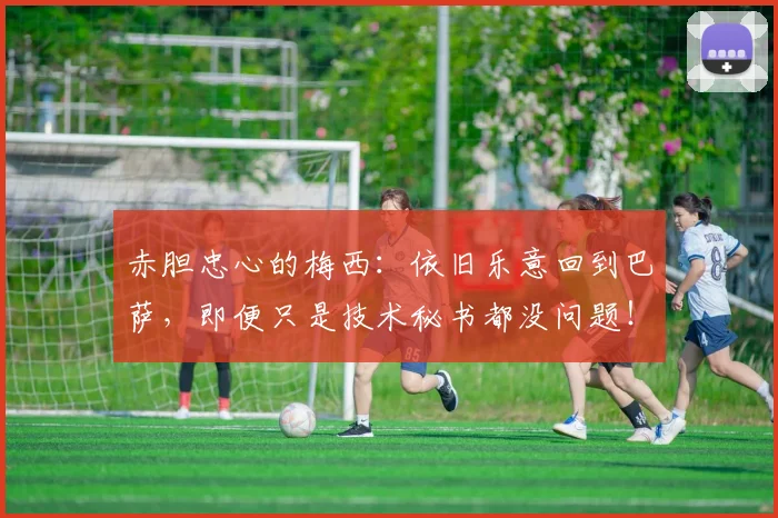 赤胆忠心的梅西：依旧乐意回到巴萨，即便只是技术秘书都没问题！