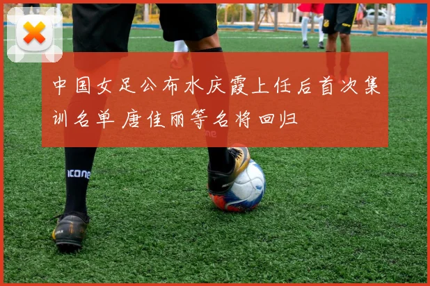 中国女足公布水庆霞上任后首次集训名单 唐佳丽等名将回归